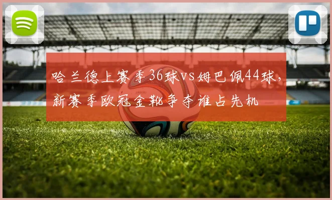 哈兰德上赛季36球vs姆巴佩44球，新赛季欧冠金靴争夺谁占先机