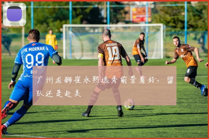 广州龙狮崔永熙选秀前景看好，留队还是赴美
