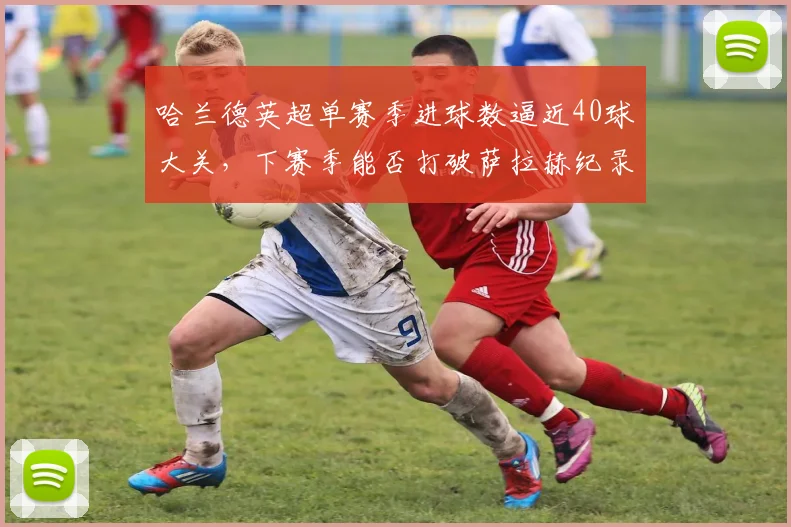 哈兰德英超单赛季进球数逼近40球大关，下赛季能否打破萨拉赫纪录？